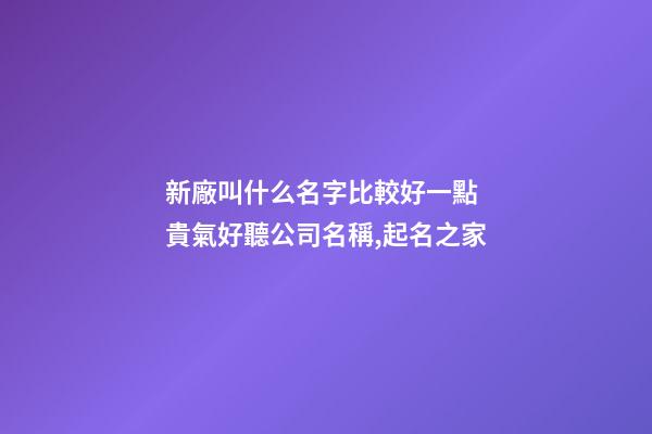 新廠叫什么名字比較好一點 貴氣好聽公司名稱,起名之家-第1張-公司起名-玄機派